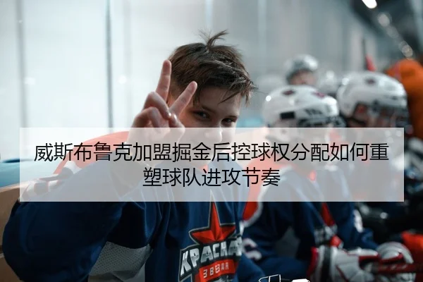 威斯布鲁克加盟掘金后控球权分配如何重塑球队进攻节奏