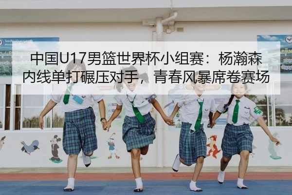中国U17男篮世界杯小组赛：杨瀚森内线单打碾压对手，青春风暴席卷赛场